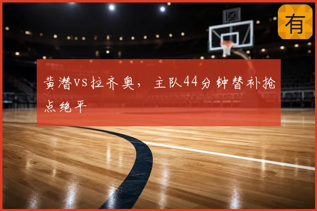黄潜vs拉齐奥，主队44分钟替补抢点绝平